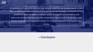 —Conclusion
In conclusion, ITC Limited is a resilient and dynamic conglomerate company based in India.
With its diverse portfolio, commitment to sustainability, and strategic investments, ITC has
established itself as a leader in multiple sectors. Through its social initiatives and
community development programs, the company has made a positive impact on society.
Despite challenges in a competitive market, ITC is well-positioned for future growth and
success.
08
 