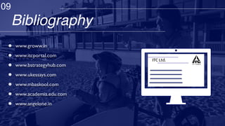 Bibliography
ITC Ltd.
www.groww.in
www.itcportal.com
www.bstrategyhub.com
www.ukessays.com
www.mbaskool.com
www.academia.edu.com
www.angelone.in
09
 