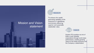Mission and Vision
statement
To enhance the wealth
generating capability of the
enterprise in a globalising
environment, delivering
superior and sustainable
stakeholder value.
Sustain ITCs position as one of
India s most valuable
corporations through world class
performance, creating growing
value for the Indian economy and
the Company s stakeholders
MISSION
VISION
 