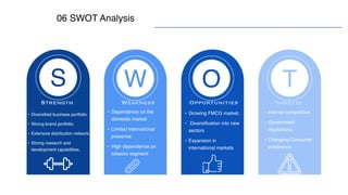 06 SWOT Analysis
O
W
S T
• Diversified business portfolio.
• Strong brand portfolio.
• Extensive distribution network.
• Strong research and
development capabilities.
• Growing FMCG market.
• Diversification into new
sectors
• Expansion in
international markets
• Intense competition.
• Government
regulations.
• Changing Consumer
preference
• Dependence on the
domestic market
• Limited international
presence
• High dependence on
tobacco segment
Strength Weakness Opportunities Threats
 