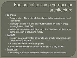  Climate
• Season wise: The material should remain hot in winter and cold
in summer.
• Rainfall: Slanting roof and construct dwelling on stilts in areas
with high level of rainfall.
• Winds: Orientation of buildings such that they have minimal area
to the direction of prevailing winds.
 Culture
• Kitchen away and treated as temple and should not wear slipper
while entering kitchen.
• A place away from house for guests.
• People have a common temple or temple in every house.
 Materials
• Availability of materials effects the architecture of a particular area.
 