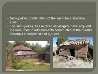  Semi-pukka: combination of the kachcha and pukka
style.
 The semi-pukka, has evolved as villagers have acquired
the resources to add elements constructed of the durable
materials characteristic of a pukka.
 
