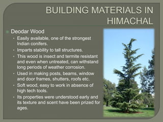 Deodar Wood
• Easily available, one of the strongest
Indian conifers.
• Imparts stability to tall structures.
• This wood is insect and termite resistant
and even when untreated, can withstand
long periods of weather corrosion.
• Used in making posts, beams, window
and door frames, shutters, roofs etc.
• Soft wood, easy to work in absence of
high tech tools.
• Its properties were understood early and
its texture and scent have been prized for
ages.
 