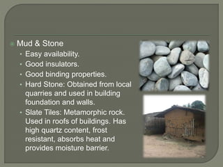  Mud & Stone
• Easy availability.
• Good insulators.
• Good binding properties.
• Hard Stone: Obtained from local
quarries and used in building
foundation and walls.
• Slate Tiles: Metamorphic rock.
Used in roofs of buildings. Has
high quartz content, frost
resistant, absorbs heat and
provides moisture barrier.
 