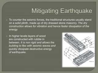  To counter the seismic forces, the traditional structures usually stand
on a solid plinth, made up of dry dressed stone masonry. The dry
construction allows for vibration and hence faster dissipation of the
energy.
 In higher levels layers of wood
are constructed with rubble in
between. It is non rigid and allows the
building to flex with seismic waves and
quickly dissipate destructive energy
of earthquake.
 