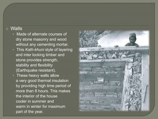  Walls
• Made of alternate courses of
dry stone masonry and wood
without any cementing mortar.
• This Kath-khuni style of layering
and inter locking timber and
stone provides strength,
stability and flexibility
(Earthquake resistant).
• These heavy walls allow
a very good thermal insulation
by providing high time period of
more than 8 hours. This makes
the interior of the house
cooler in summer and
warm in winter for maximum
part of the year.
 