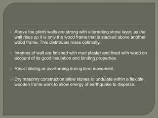  Above the plinth walls are strong with alternating stone layer, as the
wall rises up it is only the wood frame that is stacked above another
wood frame. This distributes mass optimally.
 Interiors of wall are finished with mud plaster and lined with wood on
account of its good insulation and binding properties.
 Resist sliding or overturning during land movement.
 Dry masonry construction allow stones to undulate within a flexible
wooden frame work to allow energy of earthquake to disperse.
 