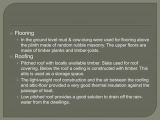  Flooring
• In the ground level mud & cow-dung were used for flooring above
the plinth made of random rubble masonry. The upper floors are
made of timber planks and timber-joists.
 Roofing
• Pitched roof with locally available timber. Slate used for roof
covering. Below the roof a ceiling is constructed with timber. This
attic is used as a storage space.
• The light-weight roof construction and the air between the roofing
and attic-floor provided a very good thermal insulation against the
passage of heat.
• Low pitched roof provides a good solution to drain off the rain-
water from the dwellings.
 
