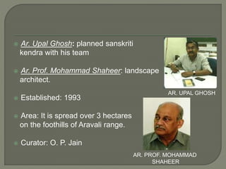  Ar. Upal Ghosh: planned sanskriti
kendra with his team
 Ar. Prof. Mohammad Shaheer: landscape
architect.
 Established: 1993
 Area: It is spread over 3 hectares
on the foothills of Aravali range.
 Curator: O. P. Jain
AR. UPAL GHOSH
AR. PROF. MOHAMMAD
SHAHEER
 