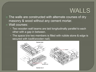  The walls are constructed with alternate courses of dry
masonry & wood without any cement mortar.
 Wall courses:
• Two wooden wall beams are laid longitudinally parallel to each
other with a gap in between.
• The space b/w two members is filled with rubble stone & edge is
secured with kadil(wooden nail).
 