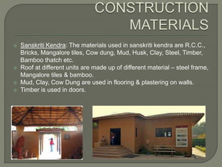  Sanskriti Kendra: The materials used in sanskriti kendra are R.C.C.,
Bricks, Mangalore tiles, Cow dung, Mud, Husk, Clay, Steel, Timber,
Bamboo thatch etc.
 Roof at different units are made up of different material – steel frame,
Mangalore tiles & bamboo.
 Mud, Clay, Cow Dung are used in flooring & plastering on walls.
 Timber is used in doors.
 