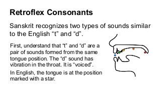 Retroflex Consonants
Sanskrit recognizes two types of sounds similar
to the English “t” and “d”.
First, understand that “t” and “d” are a
pair of sounds formed from the same
tongue position. The “d” sound has
vibration in the throat. It is “voiced”.
In English, the tongue is at the position
marked with a star.
 