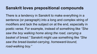 Sanskrit loves prepositional compounds
There is a tendency in Sanskrit to make everything in a
sentence (or paragraph) into a long and complex string of
modifiers and tack the subject on at the end, especially in
poetic verse. For example, instead of something like “She
saw the boy walking home along the road, carrying a
basket of bread.” Sanskrit might use something like “She
saw the bread-basket-carrying, homeward-bound,
road-walking boy.”
 