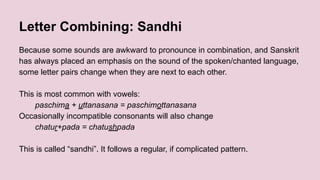 Letter Combining: Sandhi
Because some sounds are awkward to pronounce in combination, and Sanskrit
has always placed an emphasis on the sound of the spoken/chanted language,
some letter pairs change when they are next to each other.
This is most common with vowels:
paschima + uttanasana = paschimottanasana
Occasionally incompatible consonants will also change
chatur+pada = chatushpada
This is called “sandhi”. It follows a regular, if complicated pattern.
 