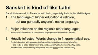 Sanskrit is kind of like Latin
Sanskrit shares a lot of features with Latin, especially Latin in the Middle Ages..
1. The language of higher education & religion,
but not generally anyone’s native language.
2. Major influence on the region’s other languages.
Around half of the words in many Indian languages are derived from Sanskrit.
3. Heavily inflected! Words change to fit grammatical use.
English does this with pronouns to show subject/object/possessive (he/him/his),
and verbs to show past/present and number (walk/walked. he walks / they walk).
Sanskrit does this with nearly everything, and has many forms for each thing.
 