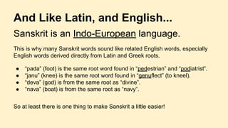 Sanskrit is an Indo-European language.
This is why many Sanskrit words sound like related English words, especially
English words derived directly from Latin and Greek roots.
● “pada” (foot) is the same root word found in “pedestrian” and “podiatrist”.
● “janu” (knee) is the same root word found in “genuflect” (to kneel).
● “deva” (god) is from the same root as “divine”.
● “nava” (boat) is from the same root as “navy”.
So at least there is one thing to make Sanskrit a little easier!
And Like Latin, and English...
 