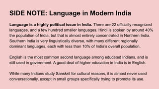 SIDE NOTE: Language in Modern India
Language is a highly political issue in India. There are 22 officially recognized
languages, and a few hundred smaller languages. Hindi is spoken by around 40%
the population of India, but that is almost entirely concentrated in Northern India.
Southern India is very linguistically diverse, with many different regionally
dominant languages, each with less than 10% of India’s overall population.
English is the most common second language among educated Indians, and is
still used in government. A good deal of higher education in India is in English.
While many Indians study Sanskrit for cultural reasons, it is almost never used
conversationally, except in small groups specifically trying to promote its use.
 
