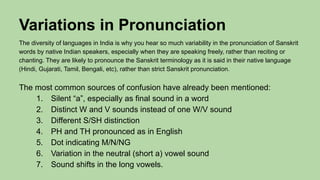 Variations in Pronunciation
The diversity of languages in India is why you hear so much variability in the pronunciation of Sanskrit
words by native Indian speakers, especially when they are speaking freely, rather than reciting or
chanting. They are likely to pronounce the Sanskrit terminology as it is said in their native language
(Hindi, Gujarati, Tamil, Bengali, etc), rather than strict Sanskrit pronunciation.
The most common sources of confusion have already been mentioned:
1. Silent “a”, especially as final sound in a word
2. Distinct W and V sounds instead of one W/V sound
3. Different S/SH distinction
4. PH and TH pronounced as in English
5. Dot indicating M/N/NG
6. Variation in the neutral (short a) vowel sound
7. Sound shifts in the long vowels.
 