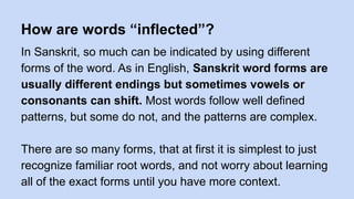 How are words “inflected”?
In Sanskrit, so much can be indicated by using different
forms of the word. As in English, Sanskrit word forms are
usually different endings but sometimes vowels or
consonants can shift. Most words follow well defined
patterns, but some do not, and the patterns are complex.
There are so many forms, that at first it is simplest to just
recognize familiar root words, and not worry about learning
all of the exact forms until you have more context.
 