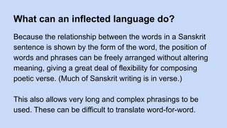 What can an inflected language do?
Because the relationship between the words in a Sanskrit
sentence is shown by the form of the word, the position of
words and phrases can be freely arranged without altering
meaning, giving a great deal of flexibility for composing
poetic verse. (Much of Sanskrit writing is in verse.)
This also allows very long and complex phrasings to be
used. These can be difficult to translate word-for-word.
 