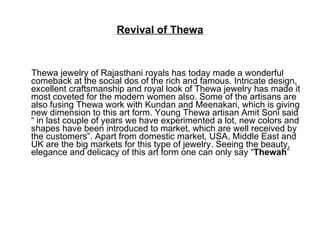 Revival of Thewa Thewa jewelry of Rajasthani royals has today made a wonderful comeback at the social dos of the rich and famous. Intricate design, excellent craftsmanship and royal look of Thewa jewelry has made it most coveted for the modern women also. Some of the artisans are also fusing Thewa work with Kundan and Meenakari, which is giving new dimension to this art form. Young Thewa artisan Amit Soni said “ in last couple of years we have experimented a lot, new colors and shapes have been introduced to market, which are well received by the customers”. Apart from domestic market, USA, Middle East and UK are the big markets for this type of jewelry. Seeing the beauty, elegance and delicacy of this art form one can only say “ Thewah ”  