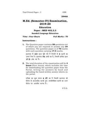 P.T.O.
Total Printed Pages : 3 OBE
29466
M.Ed. (Semester-IV) Examination,
2019-20
Education
Paper : MED 402.3.3
Sanskrit language Education
Time : Four Hours Full Marks : 70
Instructions :
1. The Question paper contains 08 questions out
of which you are required to answer any 04
questions. The question paper is of 70 marks
with each question carrying 17.5 marks.
iz'ui= esa vkB iz'u iw¡Ns x;s gSa ftuesa ls 4 iz'uksa dk
mRrj nsuk gSA iz'ui= 70 vadksa dk gS] ftlesa izR;sd iz'u
17.5 vad dk gSA
2. The total duration of the examination will be 4
hours (Four hours), which includes the time
for downloading the question paper from the
Portal, writing the answers by hand and
uploading the hand-written answer sheets on
the portal.
ijh{kk dk dqy le; 4 ?kaVs dk gS ftlesa iz'ui= dks
iksVZy ls MkmuyksM djds iqu% gLrfyf[kr iz'uksa dk mÙkj
iksVZy ij viyksM djuk gSA
 