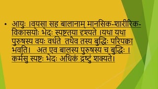 • आयुाः ।ियसा सि बालानाम् मानभसक-िािीरिक-
भिकासयोाः िेदाः स्पष्टतया दृश्यते ।यथा यथा
पुरुषस्य ियाः ििाते तथैि तस्य बुक्तद्धाः परिपक्वा
ििभत। अत एि बालस्य पुरुषस्य च बुक्तद्धाः ।
कमासु स्पष्टाः िेदाः अभिक
ं द्रष्ुं िक्यते।
 