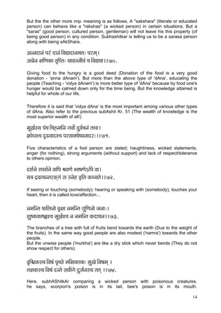 But the the other more imp. meaning is as follows, A "sakshara" (literate or educated
person) can behave like a "rakshas" (a wicked person) in certain situations. But a
"saras" (good person, cultured person, gentleman) will not leave his this property (of
being good person) in any condition. Subhashitkar is telling us to be a sarasa person
along with being sAkShara.

Dçvvçoçvçb Hçjb oçvçb~ÆJçÐççoçvçcçlç: Hçjcçd~
DçVçívç #ççÆCçkçÀç lç=çÆHlç: ³ççJçppççÇJçb ®ç~ÆJçÐç³çç~~ 70.
Giving food to the hungry is a good deed (Donation of the food is a very good
donation - 'anna dAnam'). But more than the above type of 'dAna', educating the
people (Teaching - 'vidya dAnam') is more better type of 'dAna' because by food one's
hunger would be calmed down only for the time being. But the knowledge attained is
helpful for whole of our life.

Therefore it is said that 'vidya dAna' is the most important among various other types
of dAna. Also refer to the previous subAshit Kr. 51 (The wealth of knowledge is the
most superior wealth of all!)

cçÓKç&m³ç Hçb®ç~Æ®çÔvçççÆvç içJççí& oáJç&®çvçb lçLçç~
¬çÀçíOçM®ç o={JççoM®ç HçjJççkçw³çí<Jçvççoj:~~ 71.
Five characteristics of a fool person are stated; haughtiness, wicked statements,
anger (for nothing), strong arguments (without support) and lack of respect/tolerance
to others opinion.

oMç&vçí mHçMç&vçí JçççÆHç ÞçJçCçí Yçç<çCçíeçÆHç Jçç~
³ç$ç o´Jçl³çvlçj*diçb mç mvçín FçÆlç kçÀL³çlçí~~ 72.
If seeing or touching (somebody); hearing or speaking with (somebody), touches your
heart, then it is called love/affection...


vçcççÆvlç HçÀçÆuçvççí Jç=#çç vçcççÆvlç içáçÆCçvççí pçvçç:~
Mçá<kçÀkçÀç<rM®ç cçÓKç&M®ç vç vçcççÆvlç kçÀoç®çvç~~ 73.
The branches of a tree with full of fruits bend towards the earth (Due to the weight of
the fruits). In the same way good people are also modest ('namra') towards the other
people.
But the unwise people ('murkha') are like a dry stick which never bends (They do not
show respect for others).


Jç=çÆ½çkçÀm³ç~ÆJç<çb Hç=®sí cççÆ#çkçÀç³çç: cçáKçí~ÆJç<çcçd ~
lç#çkçÀm³ç~ÆJç<çb ovlçí mçJç&çbiçí oápç&vçm³ç lçlçd ~~ 74.
Here, subhAShitkAr comparing a wicked person with poisonous creatures.
he says, scorpion's poison is in its tail, bee's poison is in its mouth.

                                                                                    14
 