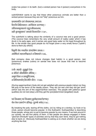 snake has poison in its teeth. (but) a wicked person has it (poison) everywhere in his
body.

subhAShitkAr wants to say that these other poisonous animals are better than a
wicked person because they are not "fully" poisonous as him.

Hç´LçcçJç³ççÆmç oÊçb lççí³çcçuHçcçd mcçjvlç:
çÆMçjçÆmç~ÆvççÆnlçYççjç: vççjçÇkçíÀuçç vçjçCççcçd ~
mççÆuçuçcçcç=lçkçÀuHçb oÐçájçpççÇJçvççvlçcçd
vçnçÇ kç=ÀlçcçáHçkçÀçjb mççOçJççí~ÆJçmcçjçÆvlç ~~ 75.
The subhAshit is talking about the similarity of a coconut tree and a good person.
(The coconut tree) remembers the very small amount of (salty) water which it has
drunk in its early ages, and it carries very good tasty water on his head throughout its
life. In the similar way good people do not forget (even a very small) favour ('upkAr')
done to them.(by others)

çÆJçkç=ÀçÆlçb vçÌJç iç®sçÆvlç mçbiçoçí<çíCç mççOçJç:~
DççJçíçÆ<ìlçb cçnçmçHçz½çvovçb vç~ÆJç<çç³çlçí~~ 76.
Bad company does not induce changes (bad habits) in a good person. (as)
(poisonous) snakes (cobra) on sandal tree does not cause that tree to become
poisonous.


jlvçÌ: cçnçnÌ: lçálçá<çávç& oíJçç:
vç YçíçÆpçjí YççÇcççÆJç<çíCç YççÇçÆlçcçd ~
Dçcç=lçb~ÆJçvçç vç Hç´³ç³çáçÆJç&jçcçcçd
vç~ÆvççÆµ®çlççLçç&lçd~ÆJçjcçbçÆlç OççÇjç: ~~ 77.
(During sagarmanthan) Gods did not get satisfied with precious jewels (ratna) nor they
fell pray to the terror of the deadly poison. They did not rest until they did get 'amrit'
(which was the aim of the sagarmanthan exercise). The people with patience (good
qualities) do not rest (stop) until they get the (pre)determined (targetted) result.


Içìb~ÆYçvÐççlçd Hçìb~ÆsvÐççlçd kçáÀ³ç&ço´çmçYçjçínCçcçd~
³çívç kçíÀvç Hç´kçÀçjíCç Hç´çÆmçà: Hçá©<ççí YçJçílçd~~ 78.
By breaking the pots. tearing off the cloths, (or) by riding on a donkey. by hook or by
crook, person should become popular. In this Subhashit, Subhaashitkar is describing
those people, whose aim is just to become popular by any means. If we look around in
our society, we will find plenty of them. A few people are always engaged in these
"ghaTam bhindyAt" types of activities and by that they earn fame, they've got nothing
else to bank on. Obviously Subhaashitkar is asking us to check whether we are doing
anything like that.



                                                                                       15
 