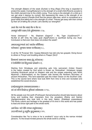 The strength (Balam) of the weak (Durbal) is King (Raja) [The king is expected to
protect the weak]. Crying(Rodanam) is the strength of a small child [Parents accede to
the child's demand due to the child's crying. Thus crying is the strength of a child as it
can get what it desires by crying!]. Not expressing the views is the strength of an
unintillegent person! [People think that the person talks less, which is considered as a
good habit] And telling lies is the strength of a thief. Thieves get away with their crimes
by their art of telling the untruth. Let's identify our strengths!!


DçMJçb vçÌJç içpçb vçÌJç J³ççIç´b vçÌJç ®ç vçÌJç ®ç~
DçpççHçá$çb yççÆuçb oÐççlçd oíJççí oáyç&uçIççlçkçÀ:~~ 7.
Horse (Ashwam)? - No, Elephant (Gajam)? - No, Tiger (VyaGhram)?? -
No,Not at all!! Only the baby goat (AjaaPutram) is sacrificed during any ritual.
Conclusion is that even God does not protect the weak!!

Dç<ìçoMçHçájçCççvççb mççjb J³ççmçívç kçÀçÇçÆlç&lçcçd~
HçjçíHçkçÀçj: HçáC³çç³ç HççHçç³ç HçjHççÇ[vçcçd~~ 8.
In all the 18 'Puranas' Shri. Vyaasa Maharshi has told only two gospels: Doing favour
to others is 'Punya' and troubling others is 'Paapa' (Sin)!!

çÆncççuç³çbb mçcççjY³ç ³ççJçlçd Fboá mçjíçJçjcçd~
lçb oíJççÆvççÆcç&lçb oíMçb~ÆnboámLççvçb Hç´®ç#çlçí~~ 9.
Starting from Himalayas and extending upto Indu sarovaram (Indian Ocean)
is the nation created by God which is known as 'Hindusthan'. Himalayan ranges
including Hindukush parvat on Western side and the ranges extending upto North
Myanmar ( Brahmadesh) on the Eastern side formed the Northern Boundary of
ancient Hindusthan. This land extended upto the Indian Ocean on the Southern side.
This is the sacred land where God took Birth from time to time and recreated and
established the social structure.


SlçÎíMçHç´mçÓlçm³ç mçkçÀçMççoiç´pçvcçvç:~
mJçb mJçb ®ççÆj$çb~ÆMç#çíjvçd Hç=çÆLçJ³ççb mçJç&cççvçJçç:~~ 10.
All the people over the earth (Pruthiwyam Sarvamanavaha) should take lessons about
living and building their characters from the ancestors (Rishis and Saints)
(Agrajanmanaha) who took birth in this land, Nation. (Etaddesh prasootasya)
The Hindu culture and heritage is the greatest of it's kind in this world and has power
to lead and show right path to the whole world.

Dç³çb~Ævçpç: Hçjçí JçíçÆlç içCçvçç uçIçá®çílçmççcçd~
Goçj®ççÆjlççvççb lçá JçmçáOçííÌJç kçáÀìácyçkçÀcçd~~ 11.
Consideration like "he is mine or he is another's" occur only to the narrow minded
persons. To the broad-minded persons the whole world is a family.

                                                                                         2
 