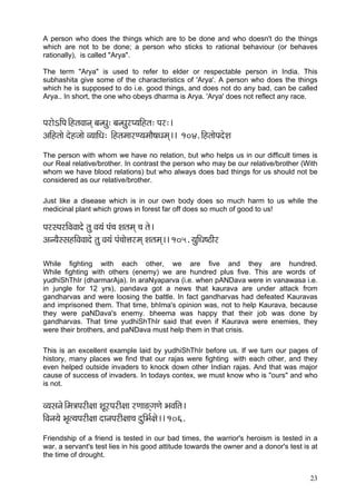 A person who does the things which are to be done and who doesn't do the things
which are not to be done; a person who sticks to rational behaviour (or behaves
rationally), is called "Arya".

The term "Arya" is used to refer to elder or respectable person in India. This
subhashita give some of the characteristics of 'Arya'. A person who does the things
which he is supposed to do i.e. good things, and does not do any bad, can be called
Arya.. In short, the one who obeys dharma is Arya. 'Arya' does not reflect any race.


HçjçíeçÆHç~ÆnlçJççvçd yçvOçá: yçvOçájH³ççÆnlç: Hçj:~
DççÆnlççí oínpççí J³çççÆOç: ~ÆnlçcççjC³çcççÌ<çOçcçd~~ 104. çÆnlççíHçoíMç
The person with whom we have no relation, but who helps us in our difficult times is
our Real relative/brother. In contrast the person who may be our relative/brother (With
whom we have blood relations) but who always does bad things for us should not be
considered as our relative/brother.

Just like a disease which is in our own body does so much harm to us while the
medicinal plant which grows in forest far off does so much of good to us!

HçjmHçjçÆJçJççoíí lçá Jç³çb Hçb®ç Mçlçcçd ®ç lçí~
Dçv³çÌmmçnçÆJçJççoí lçá Jç³çb Hçb®ççíÊçjcçd Mçlçcçd~~ 105. ³çáçÆOç<"çÇj

While fighting with each other, we are five and they are hundred.
While fighting with others (enemy) we are hundred plus five. This are words of
yudhiShThIr (dharmarAja). In araNyaparva (i.e. when pANDava were in vanawasa i.e.
in jungle for 12 yrs), pandava got a news that kaurava are under attack from
gandharvas and were loosing the battle. In fact gandharvas had defeated Kauravas
and imprisoned them. That time, bhIma's opinion was, not to help Kaurava, because
they were paNDava's enemy. bheema was happy that their job was done by
gandharvas. That time yudhiShThIr said that even if Kaurava were enemies, they
were their brothers, and paNDava must help them in that crisis.

This is an excellent example laid by yudhiShThIr before us. If we turn our pages of
history, many places we find that our rajas were fighting with each other, and they
even helped outside invaders to knock down other Indian rajas. And that was major
cause of success of invaders. In todays contex, we must know who is "ours" and who
is not.


J³çmçvçí~Æcç$çHçjçÇ#çç MçÓjHçjçÇ#çç jCçç*diçCçí YçJççÆlç~
çÆJçvç³çí Yç=l³çHçjçÇ#çç oçvçHçjçÇ#çç®ç oáçÆYç&#çí~~ 106.
Friendship of a friend is tested in our bad times, the warrior's heroism is tested in a
war, a servant's test lies in his good attitude towards the owner and a donor's test is at
the time of drought.


                                                                                       23
 