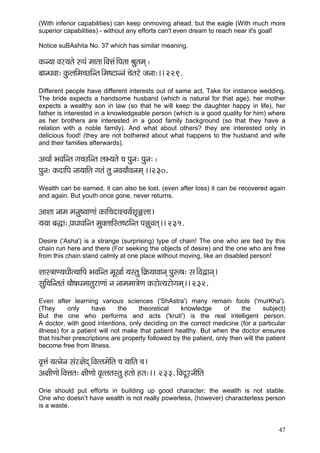 (With inferior capabilities) can keep onmoving ahead, but the eagle (With much more
superior capabilities) - without any efforts can't even dream to reach near it's goal!

Notice suBAshita No. 37 which has similar meaning.

kçÀv³çç Jçj³çlçí ©Hçb cççlçç~ÆJçÊçb~ÆHçlçç Þçálçcçd ~
yççvOçJçç: kçáÀuççÆcç®sçÆvlç~Æcç<ìçvvçb ®çílçjí pçvçç:~~ 229.
Different people have different interests out of same act. Take for instance wedding.
The bride expects a handsome husband (which is natural for that age), her mother
expects a wealthy son in law (so that he will keep the daughter happy in life), her
father is interested in a knowledgeable person (which is a good quality for him) where
as her brothers are interested in a good family background (so that they have a
relation with a noble family). And what about others? they are interested only in
delicious food! (they are not bothered about what happens to the husband and wife
and their families afterwards).

DçLçç& YçJççÆvlç iç®sçÆvlç uçY³çlçí ®ç Hçávç: Hçávç: ~
Hçávç: kçÀoççÆHç vçç³çççÆlç içlçb lçá vçJç³ççÌJçvçcçd ~~230.
Wealth can be earned, it can also be lost. (even after loss) it can be recovered again
and again. But youth once gone, never returns.

DççMçç vççcç cçvçá<³ççCççb kçÀççÆ®çoçM®ç³ç&Mç=±uçç~
³ç³çç yçàç: H´çOççJççÆvlç cçákçwlçççÆmlç<"çÆvlç Hç²áJçlçd~~ 231.
Desire ('Asha') is a strange (surprising) type of chain! The one who are tied by this
chain run here and there (For seeking the objects of desire) and the one who are free
from this chain stand calmly at one place without moving, like an disabled person!

Mççm$ççC³çOççÇl³çççÆHç YçJççÆvlç cçÓKçç& ³çmlçá çÆ¬çÀ³ççJççvçd Hçáª<ç: mç~ÆJçÜçvçd~
mçáçÆ®ççÆvlçlçb ®ççÌ<çOçcççlçájçCççb vç vççcçcçç$çíCç kçÀjçíl³çjçíiçcçd~~ 232.
Even after learning various sciences ('ShAstra') many remain fools ('murKha').
(They      only     have      the   theoretical     knowledge       of    the      subject)
But the one who performs and acts ('kruti') is the real intelligent person.
A doctor, with good intentions, only deciding on the correct medicine (for a particular
illness) for a patient will not make that patient healthy. But when the doctor ensures
that his/her prescriptions are properly followed by the patient, only then will the patient
become free from illness.

Jç=Êçb ³çlvçívç mçbj#çíod~ÆJçllçcçíçÆlç ®ç ³çççÆlç ®ç~
Dç#ççÇCççí~ÆJçÊçlç: #ççÇCççí Jç=llçlçmlçá nlççí nlç:~~ 233. çÆJçoÓjvççÇçÆlç
One should put efforts in building up good character; the wealth is not stable.
One who doesn’t have wealth is not really powerless, (however) characterless person
is a waste.


                                                                                        47
 