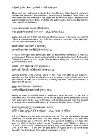 OçççÆjY³ççí %çççÆvçvç: Þçí<"ç: %çççÆvçY³ççí J³çmçççÆ³çvç:~~ 261.
Those who can read books are better than the illiterates. Better than the readers of
the book are those who also understand the meaning of the books. Better than those
who understand the meaning of the books are the one who know / experience the
supreme reality and even better are those who put in practice the knowledge that they
have gained from the books!


GYççY³ççcçíJç Hç#ççY³ççb ³çLçç Kçí HççÆ#çCççb iççÆlç:~
lçLçÌJç %ççvçkçÀcç&Y³ççb pçç³çlçí Hçjcçb Hçocçd~~ 262. ³ççíiçJçç. 1.1.7
Just as the bird can fly high with the help of it's two wings, in the same way with the
help of knowledge ('dnyaana') and duly performance of one's own duties ('karma') -
one can attain the supreme reality.

cçvçmçç~Æ®ççÆvlçlçb kçÀcç& Jç®çmçç vç Hç´kçÀçMç³çílçd~
Dçv³çuççÆ#çlçkçÀç³ç&m³ç ³çlç:~ÆmççÆàvç& pçç³çlçí~~ 263.
If you are thinking of doing some work, don't tell it (to others). If others get to know it, it
won't succeed. There are some people who talk a lot and don't do much. Perhaps this
Subhashit is meant or such people. Subhashitkar is telling us to 'do' rather than 'tell'
your intentions to other.

içlçíYç&biç: mJçjçí nçÇvççí içç$çí mJçíoçí cçnodYç³çcçd ~
cçjCçí ³çççÆvç~Æ®çÔvçççÆvç lçççÆvç~Æ®çÔvçççÆvç ³çç®çkçíÀ~~ 264.
Loosing balance while walking, talking in low voice (not able to talk properly),
sweating, and fear, all this are signs found in a person who is about to die, same signs
are found in yAchaka, i.e. a person who is asking help from others (a person who is
dependent on others).

MçáÞçÓ<çç ÞçJçCçb ®çÌJç iç´nCçb OççjCçb lçLçç~
GnçHççínçLç&~ÆJç%ççvçb lçlJç%ççvçb ®ç OççÇiçáCçç:~~ 265.
Willing to listen, to actually listen, to understand what we listen, to be able to
remember what we have listened, to be able to deduce some conclusions and put
forth arguments, to be able to formalise and conclusively put forth the thought,
knowledge of the around and Philosophy - these are the eight facets of 'buddhi'.

Üîç#çjmlçá YçJçílçd cç=l³çájd $³ç#çjcçd y´çÔcç MççMJçlçcçd~
cçcçíçÆlç ®ç YçJçílçd cç=l³çávç&cçcçíçÆlç ®ç MççMJçlçcçd~~ 266. cçnçYççjlç MççbçÆlçHçJç&
'mR^ityu' (Death) is a two letter word while 'brahma' (The ultimate reality) - the non-
perishable - is a three letter word. The word 'mama' (Mine) is also a two letter word
and thus will lead you to 'mR^ityu' – but the word 'namama' (Not Mine) is a three letter
word and will thus lead you to the 'brahma' (The ultimate reality)! Nothing in this world
"is mine" - I am not the "owner/creator" of any thing in this world – "idam na mama"
(This is not mine) - I am only an care taker or trustee of the so-called things
owned by me! One should think and act keeping this in mind.
                                                                                      53
 