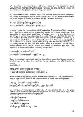 We ourselves may have commented many times on the speech of some
Lecturer/'Kirtan-Kaar'/Social Workers/Good Politicians etc. and may have pointed out
the mistakes in the speech and that of the person also!

But this suBAshita is for Listeners! Without the qualities mentioned in the suBAshita,
the listener or the seeker cannot really "Realize" or "Live" the Truth/Philosophy that
the orator is trying to explain. Even being a Good Listener is so difficult!

Yçíoí içCçç:~ÆJçvçM³çí³çá:~ÆYçVççmlçá mçápç³çç: HçjÌ:~
lçmcççlçd mçbIççlç³ççíiçívç Hç´³çlçíjvçd içCçç: mçoç~~ 282.
In ancient India, there were states called 'gaNarAjya'. These states did not have any
king, and were governed by government similar to present democracy. This
subhashita is about such gaNarAjya. Whenever unity in unions (societies or
gaNarAjya) is broken, they get destroyed, because if they are not united, it is easy for
their enemies to conquer them. That's why unions (societies) should always try to
be united. We can find many subhashitas in Sanskrit or in other Indian languages that
tell us importance of unity in general, and with respect to defence. If we turn pages of
our history, we will find that India was, and is, strong in all respects. But, we have a
serious lacking, that is devoid of unity, which helps our enemies. Everyone of us
should try to help our motherland by uniting our brothers.

HçjJçç®³çí<çá~ÆvçHçáCç: mçJççí& YçJççÆlç mçJç&oç~
DççlcçJçç®³çb vç pççvççÇlçí pççvçVççÆHç ®ç cçá¿ççÆlç~~ 283.
Every one is always expert in finding out (and talking about) falts/shortcommings of
another person. He either does not know his own faults or even after knowing he
keeps
quiet about it.

iççÌjJçb Hç´çH³çlçí oçvççlçd vç lçá~ÆJçÊçm³ç mçb®ç³ççlçd~
çÆmLççÆlç©®®çÌ: Hç³ççíoçvççb Hç³ççíOççÇvççcçOç:~ÆmLççÆlç:~~ 284.
Fame is obtained by donating (giving) money, not collecting it. Clouds (givers of water)
have a high position whereas the seas (reservoirs of water) have a low position.

vççªvlçáo: m³ççoçlççí&çÆHç vç Hçjo´çínkçÀcç&OççÇ:~
³ç³ççm³ççíçÆÜpçlçí Jçç®çç vççuççíkçw³ççb lççcçáoçÇj³çílçd~~ 285. çÆJçoÓjvççÇçÆlç
Let him not, even though pained by others (speak words) cutting (others) to the quick;
let him not injure others in thought or deed; let him not utter words, which would pain
others and prevent him from gaining heaven.

kçÀHç&ÓjOçÓçÆuçjçÆ®çlççuçJççuç:
kçÀmlçÓçÆjkçÀçHçbkçÀçÆvçcçivçvççuç:~
içbiççpçuçÌ:~ÆmçkçwlçmçcçÓuçJççuç:
mJççÇ³çb içáCçb cçá_®ççÆlç~ÆkçbÀ HçuççC[á:~~ 286.
                                                                                     57
 