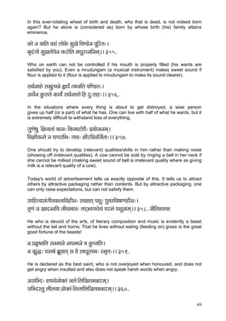 In this ever-rotating wheel of birth and death, who that is dead, is not indeed born
again? But he alone is (considered as) born by whose birth (his) family attains
eminence.

kçÀçí vç ³çççÆlç JçMçb uççíkçíÀ cçáKçí~ÆHçC[ívç HçÓçÆjlç:~
cç=obiççí cçáKçuçíHçívç kçÀjçíçÆlç cçOçájOJççÆvçcçd~~ 355.
Who on earth can not be controlled if his mouth is properly filled (his wants are
satisfied by you). Even a mrudungam (a musical instrument) makes sweet sound if
flour is applied to it (flour is applied to mrudungam to make its sound clearer).

mçJç&vççMçí mçcçálHçVçí ¿çOç&b l³çpççÆlç HççÆC[lç:~
DçOç&ívç kçáÀ©lçí kçÀç³ç&b mçJç&vççMççí~Æn oá:mçn:~~ 356.
In the situations where every thing is about to get distroyed, a wise person
gives up half (or a part) of what he has. One can live with half of what he wants, but it
is extremely difficult to withstand loss of everything,

içáCçí<çá ~Æ¬çÀ³çlççb ³çlvç:~ÆkçÀcççìçíHçÌ: Hç´³ççípçvçcçd~
çÆJç¬çÀçÇ³çvlçí vç IçCìççÆYç: iççJç: #ççÇjçÆJçJççÆpç&lçç:~~ 357.
One should try to develop (relevant) qualities/skills in him rather than making noise
(showing off irrelevant qualities). A cow cannot be sold by ringing a bell in her neck if
she cannot be milked (making sweet sound of bell is irrelevant quality where as giving
milk is a relevant quality of a cow).

Today's world of advertisement tells us exactly opposite of this. It tells us to attract
others by attractive packaging rather than contents. But by attractive packaging, one
can only raise expectations, but can not satisfy them.

mçççÆnl³çmçbiççÇlçkçÀuçççÆJçnçÇvç: mçç#ççlçd HçMçá: Hçá®sçÆJç<ççCçnçÇvç:~
lç=Cçb vç KççovvççÆHç pççÇJçcççvç: lçodYççiçOçí³çb Hçjcçb HçMçÓvççcçd~~ 358. vççÇçÆlçMçlçkçÀ
He who is devoid of the arts, of literary composition and music is evidently a beast
without the tail and horns; That he lives without eating (feeding on) grass is the great
good fortune of the beasts!

vç H´çË<³ççÆlç mçccççvçí vççHçcççvçí ®ç kçáÀH³ççÆlç~
vç kçÀ´áà: Hçª<çb yç´Ó³ççlçd mç JçÌ mççOçÓllçcç: mcç=lç:~~ 359.
He is declared as the best saint, who is not overjoyed when honoured, and does not
get angry when insulted and also does not speak harsh words when angry.

DçmççÆYo: MçHçLçívççíkçwlçb pçuçí~ÆuççÆKçlçcç#çjcçd~
mççÆYomlçá uççÇuç³çç H´ççíkçwlçb~ÆMçuçççÆuççÆKçlçcç#çjcçd~~ 360.

                                                                                               69
 