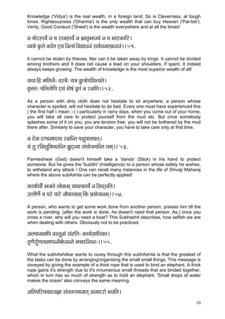 10 
Knowledge ('Vidya') is the real wealth, in a foreign land, So is Cleverness, at tough times. Righteousness ('Dharma') is the only wealth that can buy Heaven ('Par-lok'). Verily, Good Conduct ('Sheel') is the wealth everywhere and at all the times! 
vç ®ççíjnç³ç&b vç ®ç jçpçnç³ç&b vç Yç´çlç=Yççp³çb vç ®ç YççjkçÀççÆj~ 
J³ç³çí kç=Àlçí JçOç&lç SJç~Ævçl³çb~ÆJçÐççOçvçb mçJç&OçvççlHç´Oççvçb~~ 51. 
It cannot be stolen by thieves, Nor can it be taken away by kings. It cannot be divided among brothers and It does not cause a load on your shoulders. If spent, It indeed always keeps growing. The wealth of knowledge is the most superior wealth of all! 
³çLçç~Æn cççÆuçvçÌ: Jçm$çÌ: ³ç$ç kçáÀ$ççíHççÆJçM³çlçí~ 
Jç=Êçlç: ®ççÆuçlççíçÆHç SJçb Mçí<çb Jç=lçb vç j#ççÆlç~~ 52. 
As a person with dirty cloth does not hesitate to sit anywhere, a person whose character is spoiled, will not hesitate to do bad. Every one must have experienced this ( the first half I mean :-) ) particularly in rainy days, when you come out of your home, you will take all care to protect yourself from the mud etc. But once somebody splashes some of it on you, you are tension free. you will not be bothered by the mud there after. Similarly to save your character, you have to take care only at first time. 
vç oíJçç oC[cççoç³ç j#ççÆvlç HçMçáHççuçJçlçd~ 
³çb lçá jçÆ#çlçáçÆcç®sçÆvlç yçáodO³çç mçb³ççípç³ççÆvlç lçcçd~~ 53. 
Parmeshwar (God) doesn't himself take a 'danda' (Stick) in his hand to protect someone. But he gives the 'buddhi' (Intelligence) to a person whose safety he wishes, to withstand any attack ! One can recall many instances in the life of Shivaji Maharaj where the above subAshita can be perfectly applied! 
kçÀç³çç&LççÇ& Yçpçlçí uççíkçÀcçd ³ççJçlkçÀç³ç&b vç~ÆmçodOççÆlç~ 
GllççÇCçí& ®ç Hçjí Hççjí vççÌkçÀç³ççcçd~ÆkçbÀ Hç´³ççípçvçcçd~~ 54. 
A person, who wants to get some work done from another person, praises him till the work is pending. (after the work is done, he doesn't need that person. As,) once you cross a river, why will you need a boat? This Subhashit describes, how selfish we are when dealing with others. Obviously not to be practiced. 
DçuHççvççcççÆHç JçmlçÓvççb mçbnçÆlç: kçÀç³ç&mçççÆOçkçÀç~ 
lç=CçÌiçá&CçlJçcççHçvvçÌyç&O³çvlçí cçÊçoçÆvlçvç:~~ 55. 
What the subhAshitkar wants to covey through this subhAshita is that the greatest of the tasks can be done by arranging/organising the small small things. This message is coveyed by giving the example of a thick rope that is used to bind an elephant. A thick rope gains it's strength due to it's innumerous small threads that are binded together, which in turn has so much of strength as to hold an elephant. 'Small drops of water makes the ocean' also conveys the same meaning. 
DççÆlçHççÆj®ç³ççoJç%çç mçblçlçiçcçvççlçd Dçvççojçí YçJççÆlç~  