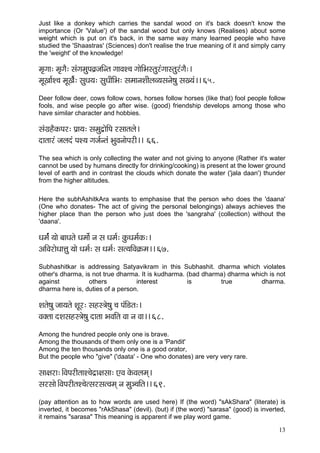 13 
Just like a donkey which carries the sandal wood on it's back doesn't know the importance (Or 'Value') of the sandal wood but only knows (Realises) about some weight which is put on it's back, in the same way many learned people who have studied the 'Shaastras' (Sciences) don't realise the true meaning of it and simply carry the 'weight' of the knowledge! 
cç=içç: cç=içÌ: mçbiçcçáHçJç´pççÆvlç iççJçM®ç iççíçÆYçmlçájbiççmlçájbiçÌ:~ 
cçÓKçç&M®ç cçÓKçÌ&: mçáOç³ç: mçáOççÇçÆYç: mçcççvçMççÇuçJ³çmçvçí<çá mçK³çb~~ 65. 
Deer follow deer, cows follow cows, horses follow horses (like that) fool people follow fools, and wise people go after wise. (good) friendship develops among those who have similar character and hobbies. 
mçbiç´nÌkçÀHçj: Hç´ç³ç: mçcçáo´çíçÆHç jmççlçuçí~ 
oçlççjb pçuçob HçM³ç içpç&vlçb YçáJçvççíHçjçÇ~~ 66. 
The sea which is only collecting the water and not giving to anyone (Rather it's water cannot be used by humans directly for drinking/cooking) is present at the lower ground level of earth and in contrast the clouds which donate the water ('jala daan') thunder from the higher altitudes. 
Here the subhAshitkAra wants to emphasise that the person who does the 'daana' (One who donates- The act of giving the personal belongings) always achieves the higher place than the person who just does the 'sangraha' (collection) without the 'daana'. 
Oçcç&b ³ççí yççOçlçí Oçcççí& vç mç Oçcç&: kçáÀOçcç&kçÀ:~ 
DççÆJçjçíOççÊçá ³ççí Oçcç&: mç Oçcç&: mçl³ççÆJç¬çÀcç~~ 67. 
Subhashitkar is addressing Satyavikram in this Subhashit. dharma which violates other's dharma, is not true dharma. It is kudharma. (bad dharma) dharma which is not against others interest is true dharma. dharma here is, duties of a person. 
Mçlçí<çá pçç³çlçí MçÓj: mçnm$çí<çá ®ç HçbçÆ[lç:~ 
Jçkçwlçç oMçmçnm$çí<çá oçlçç YçJççÆlç Jçç vç Jçç~~ 68. 
Among the hundred people only one is brave. 
Among the thousands of them only one is a 'Pandit' 
Among the ten thousands only one is a good orator, 
But the people who "give" ('daata' - One who donates) are very very rare. 
mçç#çjç:~ÆJçHçjçÇlççM®çío´ç#çmçç: SJç kçíÀJçuçcçd~ 
mçjmççí~ÆJçHçjçÇlçM®çílmçjmçlJçcçd vç cçá_®ççÆlç~~ 69. 
(pay attention as to how words are used here) If (the word) "sAkShara" (literate) is inverted, it becomes "rAkShasa" (devil). (but) if (the word) "sarasa" (good) is inverted, it remains "sarasa" This meaning is apparent if we play word game.  