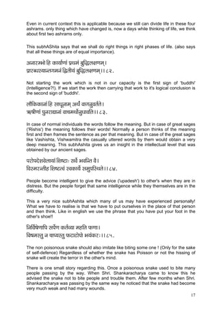 17 
Even in current context this is applicable because we still can divide life in these four ashrams. only thing which have changed is, now a days while thinking of life, we think about first two ashrams only. 
This subhAShita says that we shall do right things in right phases of life. (also says that all these things are of equal importance). 
DçvççjcYççí~Æn kçÀç³çç&Cççb Hç´Lçcçb yçáçÆàuç#çCçcçd~ 
Hç´çjyOçm³ççvlçiçcçvçb~ÆÜlççÇ³çb yçáçÆàuç#çCçcçd~~ 82. 
Not starting the work which is not in our capacity is the first sign of 'buddhi' (Intelligence?!). If we start the work then carrying that work to it's logical conclusion is the second sign of 'buddhi'. 
uççÌçÆkçÀkçÀçvççb~Æn mççOçÓvççcçd DçLç&b JççiçvçáJçlç&lçí~ 
$çÝ<ççÇCççb HçávçjçÐççvççb Jçç®çcçLççí&vçáOççJççÆlç~~ 83. 
In case of normal individuals the words follow the meaning. But in case of great sages ('Rishis') the meaning follows their words! Normally a person thinks of the meaning first and then frames the sentence as per that meaning. But in case of the great sages like Vashishta, Vishwamitra the casually uttered words by them would obtain a very deep meaning. This subhAshita gives us an insight in the intellectual level that was obtained by our ancient sages. 
HçjçíHçoíMçJçíuçç³ççb~ÆMç<ìç: mçJçí& YçJççÆvlç JçÌ~ 
çÆJçmcçjvlççÇn~ÆMç<ìlJçb mJçkçÀç³çí& mçcçáHççÆmLçlçí~~ 84. 
People become intelligent to give the advice ('upadesh') to other's when they are in distress. But the people forget that same intelligence while they themselves are in the difficulty. 
This a very nice subhAshita which many of us may have experienced personally! What we have to realise is that we have to put ourselves in the place of that person and then think. Like in english we use the phrase that you have put your foot in the other's shoe!! 
çÆvççÆJç&<çíCçççÆHç mçHçí&Cç kçÀlç&J³çç cçnçÆlç HçÀCçç~ 
çÆJç<çcçmlçá vç ®ççH³çmlçá HçÀìçìçíHççí Yç³çbkçÀj:~~ 85. 
The non poisonous snake should also imitate like biting some one ! (Only for the sake of self-defence) Regardless of whether the snake has Poisson or not the hissing of snake will create the terror in the other's mind. 
There is one small story regarding this. Once a poisonous snake used to bite many people passing by the way. When Shri. Shankaracharya came to know this he advised the snake not to bite people and trouble them. After few months when Shri. Shankaracharya was passing by the same way he noticed that the snake had become very much weak and had many wounds.  