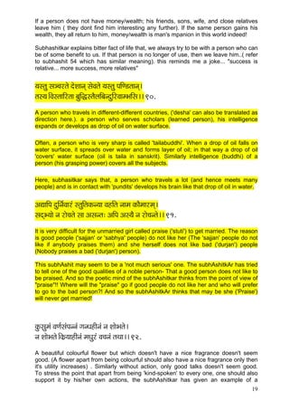 19 
If a person does not have money/wealth; his friends, sons, wife, and close relatives leave him ( they dont find him interesting any further). If the same person gains his wealth, they all return to him, money/wealth is man's mpanion in this world indeed! 
Subhashitkar explains bitter fact of life that, we always try to be with a person who can be of some benefit to us. If that person is no longer of use, then we leave him..( refer to subhashit 54 which has similar meaning). this reminds me a joke... "success is relative... more success, more relatives" 
³çmlçá mç_®çjlçí oíMççvçd mçíJçlçí ³çmlçá HççÆC[lççvçd~ 
lçm³ç~ÆJçmlçççÆjlçç yçáçÆàmlçÌuççÆyçvoáçÆjJççcYççÆmç~~ 90. 
A person who travels in different-different countries, ('desha' can also be translated as direction here.). a person who serves scholars (learned person), his intelligence expands or develops as drop of oil on water surface. 
Often, a person who is very sharp is called 'tailabuddhi'. When a drop of oil falls on water surface, it spreads over water and forms layer of oil; in that way a drop of oil 'covers' water surface (oil is taila in sanskrit). Similarly intelligence (buddhi) of a person (his grasping power) covers all the subjects. 
Here, subhasitkar says that, a person who travels a lot (and hence meets many people) and is in contact with 'pundits' develops his brain like that drop of oil in water. 
DçÐçççÆHç oáçÆvç&Jççjb mlçáçÆlçkçÀv³çç JçnçÆlç vççcç kçÀçÌcççjcçd~ 
mçodY³ççí vç jçí®çlçí mçç Dçmçvlç: DççÆHç Dçm³çÌ vç jçí®çvlçí~~ 91. 
It is very difficult for the unmarried girl called praise ('stuti') to get married. The reason is good people ('sajjan' or 'sabhya' people) do not like her (The 'sajjan' people do not like if anybody praises them) and she herself does not like bad ('durjan') people (Nobody praises a bad ('durjan') person). This subhAshit may seem to be a 'not much serious' one. The subhAshitkAr has tried to tell one of the good qualities of a noble person- That a good person does not like to be praised. And so the poetic mind of the subhAshitkar thinks from the point of view of "praise"!! Where will the "praise" go if good people do not like her and who will prefer to go to the bad person?! And so the subhAshitkAr thinks that may be she ('Praise') will never get married! 
kçáÀmçácçb JçCç&mçbHçvvçb içvOçnçÇvçb vç MççíYçlçí~ 
vç MççíYçlçí~ÆkçÀ´³ççnçÇvçb cçOçájb Jç®çvçb lçLçç~~ 92. 
A beautiful colourful flower but which doesn't have a nice fragrance doesn't seem good. (A flower apart from being colourful should also have a nice fragrance only then it's utility increases) . Similarly without action, only good talks doesn't seem good. To stress the point that apart from being 'kind-spoken' to every one, one should also support it by his/her own actions, the subhAshitkar has given an example of a  