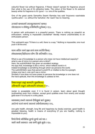 20 
colourful flower but without fragrance. If flower doesn't spread it's fragrance around then what is the use of it's attractive looks. The colour of the flower is it's external beauty while it's fragrance is it's 'guna' - i.e. one of the qualities. 
One of the great saints Samartha Swami Ramdas has said 'kriyavena vaachalata vyartha aahe' - i.e. without the 'kartuttva', the 'vaani' has no meaning. 
Glmççnçí yçuçJççvçç³ç& vççml³çálmççnçlHçjb yçuçcçd~ 
mççílmççnm³ç ®ç uççíkçíÀ<çá vç~ÆkçbÀçÆ®çoçÆHç oáuç&Yçcçd~~ 93. 
A person with enthusiasm is a powerful person. There is nothing as powerful as enthusiasm. nothing is impossible ('durlabhah' literally means unachievable) to an enthusiastic person. 
This subhashit says "If there is a will, there is a way." Nothing is impossible; one must push it till the end. 
³çm³ç vçççÆmlç mJç³çb Hç´%çç Mçç$çb lçm³ç kçÀjçíçÆlç~ÆkçÀcçd~ 
uççí®çvççY³ççcçd~ÆJçnçÇvçm³ç oHç&Cç:~ÆkçbÀ kçÀçÆj<³ççÆlç~~ 94. 
What is use of knowledge to a person who does not have intellectual capacity? 
what is use of mirror to a person who is blind? 
Here, the subhAShitkAr has given an excellent analogy. 
He says that, knowledge is like a mirror, which reflects world in it. 
Indeed knowledge is something through which we perceive the world. 
The subhAShitkAr says that person's praGYA or intellect is like his eyesight. 
Unless one has it, one can't use a mirror. 
Similarly if one does not have power to perceive the knowledge or one does not 
the have aptitude, then this knowledge is useless to him. 
çÆJç<ççoH³çcç=lçb iç´ç¿çb yççuççoçÆHç mçáYçççÆ<çlçcçd~ 
DççÆcç$ççoçÆHç mçÜ=Êçb DçcçíO³ççoçÆHç kçÀçb®çvçcçd~~ 95. 
nectar is acceptable even if it is found in poison. learn about good thought (subhashita) even from children. accept good qualities even from enemy and accept gold even if it is found in a dirty place. 
J³çç³ççcççlçd uçYçlçí mJççmL³çb oçÇIç&ç³çá<³çb yçuçb mçáKçcçd~ 
Dççjçíi³çb Hçjcçb Yççi³çb mJççmL³çb mçJç&çLç&mççOçvçcçd~~ 96. 
one gets health, strength, long life and happiness by (body) exercise. good health is greatest blessing, health is means of everything (if you are healthy, nothing is impossible to you). 
çÆHçC[í~ÆHçC[í cççÆlççÆYç&Vçç kçáÀC[í kçáÀC[í vçJçb Hç³ç:~ 
pççlççÌ pççlççÌ vçJçç®ççjç: vçJçç JççCççÇ cçáKçí cçáKçí~~ 97.  