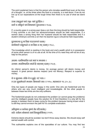 24 
The point explained here is that the person who donates wealth/food even at the time of a drought, i.e. at the times when the food is a scarcity, is a real donor. If we do not live up to our expectations at the tough times then there is no use of what we stand for. 
jçpçç jç<ì£kç=Àlçb HççHçb jç%ç: HççHçb HçájçíçÆnlç:~ 
Yçlçç& ®ç m$ççÇkç=Àlçb HççHçb~ÆMç<³çHççHçb içáªmlçLçç~~ 107. 
If a country goes in a wrong way/ does a sin then the king should be held responsible. If king commits a sin then his advisors/ministers should be held responsible. If a women does a wrong thing then her husband should be held responsible and if a student ('shishya') commits a sin then his teacher ('guru') should be held responsible. 
HçámlçkçÀmLçç lçá ³çç~ÆJçÐçç Hçjnmlçiçlçb Oçvçcçd~ 
kçÀç³ç&kçÀçuçí mçcçálHçvvçí vç mçç~ÆJçÐçç vç lçod Oçvçcçd~~ 108. 
The knowledge which is residing in the book and one's wealth which is in possession of some other person is of no use at all. At the time of it's need they will not be of any help for the person. 
DçOçcçç: OçvççÆcç®sçÆvlç Oçvçb cççvçb ®ç cçO³çcçç:~ 
Gllçcçç: cççvççÆcç®sçÆvlç cççvççí~Æn cçnlççcçd Oçvçcçd~~ 109. 
An inferior person's desire is money. An average person will desire money and respect. A great person desires respect (and not Money). Respect is superior to money. 
³çí ®ç cçÓ{lçcçç: uççíkçíÀ ³çí ®ç yçáàí: Hçjb içlçç:~ 
lç SJç mçáKçcçíOçvlçí cçO³çcç:~ÆkçwuçM³çlçí pçvç:~~ 110. cçnçYççjlç 12.25.28 
Only two types of people are happy in this world. One who are foolish/dull and the others who are very much intelligent and knowledegble. All the other people in between these two limits are the only sufferers. 
The foolish/dull people do not understand the problem (or cannot grasp the problems) and the intelligent people have the solution for it! And therefore it is only left for the people in between them to keep crying for the problem because having known what it is still they cannot envision the path for it's complete eradication. 
DççÆlçlç=<Cçç vç kçÀlç&J³çç lç=<Cççb vçÌJç HççÆjl³çpçílçd~ 
MçvçÌ: MçvçÌM®ç YççíkçwlçJ³çb mJç³çb~ÆJçÊçcçáHçççÆpç&lçcçd~~ 111. 
Extreme desire should be avoided. but don't throw away desires. We should enjoy self earned wealth with control. 
This subhashita explains one of the specialties of our culture. You may find two  