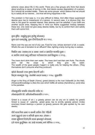 25 
extreme views about life in this world. There are a few groups who think that desire about anything is cause of sorrow in life. And desire causes degradation of a person. So it should be avoided totally. There are some groups which believe that we should try to satisfy all our desires... and that will bring happiness in life. 
The problem in first case is, it is very difficult to follow. And often these suppressed desires give rise to misbehavior of a person. In second case, it is obvious that, this view is not good for societal interest. Also desires can't be satisfied. if you fulfill one another would arise. Keeping this in mind our Rishis suggested midway between these two. one need not give away desires totally, but try to control them and satisfy them with some limit. 
Jç=Lçç Jç=çÆ<ì: mçcçáo´í<çá Jç=Lç]ç lç=Hlçí<çá Yççípçvçcçd~ 
Jç=Lçç oçvçb Oçvçç{d³çí<ç]á Jç=Lçç oçÇHççí~ÆoJççeçÆHç ®ç~~ 112. 
Rains over the sea are not of any use. Food for one, whose stomach is full, is waste. What's the use of donation to an affluent? Also, lighting a lamp during day is useless. 
çÆHçyççÆvlç vçÐç: mJç³çcçd SJç vç DçcYç: mJç³çb vç KççoçÆvlç HçÀuçççÆvç Jç=#çç:~ 
vç DçoçÆvlç mçm³çb Kçuçá JçççÆjJççnç HçjçíHçkçÀçjç³ç mçlççb~ÆJçYçÓlç³ç:~~ 113. 
The rivers don't drink their own water. The trees don't eat their own fruits. The clouds don't eat the crops to which they give the water. The wealth of the good people ('sajjan') is really only for helping the others. (They themselves don't consume what they produce!) 
kçÀ´çíOççí JçÌJçmJçlççí jçpçç lç=<Cçç JçÌlçjCççÇ vçoçÇ~ 
çÆJçod³çç kçÀçcçoáIçç Oçívçá: mçvlççí<ççí vçvovçb Jçvçcçd~~ 114. MçákçÀ´vççÇçÆlç 
Anger is the King of Death (Yama), greed (desire) is the river VaitaraNI (in the Hell). (However)Knowledge is (like) the cow which fulfills all wishes (Kamdhenu), (and) bliss is the paradise. 
uççíYçcçÓuçççÆvç HççHçççÆvç mçbkçÀìççÆvç lçLçÌJç ®ç~ 
uççíYççlHç´Jçlç&lçí JçÌjb DççÆlçuççíYçççÆlJçvçM³ççÆlç~~ 115. 
Greed is a cause of sin ( a greedy person can do any sin to satisfy his greed) Greed is cause of calamity, greed gives rise to enmity (greedy person invites enemies) Greed destroys a person (a greedy persons life gets spoiled by his own deeds) 
OçÌ³çb& ³çm³ç~ÆHçlçç #çcçç ®ç pçvçvççÇ MçççÆvlç:~Æ®çjb içíçÆnvççÇ 
mçl³çb mçÓvçáj³çb o³çç ®ç YççÆiçvççÇ Yç´çlçç cçvç: mçb³çcç:~ 
Mç³³çç YçÓçÆcçlçuçb~ÆoMççíeçÆHç Jçmçvçb %ççvççcç=lçb Yççípçvçcçd 
Slçí ³çm³ç kçáÀìáçÆcyçvç: Jço mçKçí kçÀmcççod Yç³çb ³ççíçÆiçvç:~~ 116. 
 