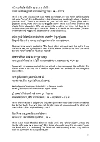 27 
³ççÆmcçvçd pççÇJççÆlç pççÇJççÆvlç yçnJç: mç lçá pççÇJççÆlç~ 
kçÀçkçÀçíeçÆHç~ÆkçbÀ vç kçáÀªlçí ®ç_®Jçç mJççíojHçÓjCçcçd~~ 120. Hçb®çlçb$ç 
There is no vidhi (ritual) which is as noble as donation. (People follow some rituals to get some "punya". this subhashit says that sharing your wealth with others is the best possible ritual.) There is no enemy as greed on this earth. (Greed gives rise to problems in life, that's why it is our biggest enemy) There is no other ornament like sheela (good character). (We use ornaments to adorn our body, but there is no ornament comparable to good character.) There is no wealth as satisfaction. (We earn wealth for being happy, but satisfaction is key to happiness.) 
oçvçívç lçáu³ççí~ÆJççÆOçjççÆmlç vççv³ççí uççíYççí®ç vççv³ççíçÆmlç~ÆjHçá: Hç=çÆLçJ³ççb~ 
çÆJçYçÓ<çCçb MççÇuçmçcçb ®ç vççv³çlçd mçvlççí<çlçáu³çb OçvçcççÆmlç vççv³çlçd~~ 121. 
Bhismacharya says to Yudhistira, "The forest which gets destroyed due to the fire or due to the axe, will again grow in time. But the wound caused to the mind due to the bad and harsh words will never get healed". 
mçbjçínçl³ççqivçvçç oiOçb Jçvçb HçjMçávçç nlçcçd~ 
Jçç®çç oáªkçwlçb yççÇYçlmçb vç mçbjçínçÆlç JççkçdÀ#çlçcçd~~ 122. cçnçYççjlç.13.161.34 
Speak with compassion and soft tongue with all is the message of this suBAshit. The human mind is so soft that it doesn't forget even the smallest of insult/disgrace caused to it . 
Dçnçí oápç&vçmçbmçiç&çlçd cççvçnççÆvç: Hçoí Hçoí~ 
HççJçkçÀçí uççínmçbiçívç cçáodiçjÌjçÆYçlçç[d³çlçí~~ 123. 
Wicked person's company is invitation to frequent insults. 
When gold is with iron and hammer, it gets beaten. 
ÜçÌ DçcYççÆmç~ÆvçJçí<ìJ³ççÌ içuçí yçodOJçç o={çb~ÆMçuççcçd~ 
OçvçJçvlçcçoçlççjcçd oçÆjo´b ®ççlçHççÆmJçvçcçd~~ 124. cçnçYççjlç 5.33.65 
There are two types of people who should be pushed in deep water with heavy stones tied to their body! One who does not donate inspite of being rich and the other who does not work hard inspite of being poor !! 
çÆ®çlçç~Æ®çvlççmçcç ¿çákçwlçç~Æyçvoácçç$ççÆJçMçí<çlç:~ 
mçpççÇJçb onlçí~Æ®çvlçç~ÆvçpççÇ&Jçb onlçí~Æ®çlçç~~ 125. 
There is not much difference between 'chita' (pyre) and 'chinta' (Worry). ['chita' and 'chinta' differ only by a 'anusvaar'. Only those who understand the 'devnaagri' script can know what is a 'anusvaar'] The former will destroy (burn) a dead body and the later will burn/harm the living individual!!  