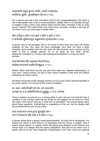 28 
Dç*diçCçJçíoçÇ JçmçáOçç kçáÀu³çç pçuççÆOç: mLçuççÇ ®ç Hççlççuçcçd~ 
JçucççÇkçÀ½ç mçácçíª: kç=ÀlçHç´çÆlç%çm³ç OççÇjm³ç~~ 126. 
For a person who has a firm conviction (mind is firm (krutapratijnasya)), this earth is like a little garden, sea is like a small canal/dam, 'paatal' (there is no parallel concept in english) is like a picnic spot (ramya sthal) and the Meru mountain is like an ant's house ('vaarul')! This means that if you have a firm conviction, hurdles in the way do not mean much. you have ways to tackle them. 
³çí<ççb vç~ÆJçÐçç vç lçHççí vç oçvçb %ççvçb vç MççÇuçb vç içáCççí vç Oçcç&:~ 
lçí cçl³ç&uççíkçíÀ YçáçÆJçYççjYçÓlçç cçvçá<³çªHçíCç cç=iççM®çjçÆvlç~~ 127. 
A person who is not educated, who is not ready to work hard, who does not donate whatever he has, who does not have knowledge, who does not have a good character, good qualities and one who does not obey dharma, such a person on this earth is just a useless person, he is as good as any other animal. please see subhashit no 18 which also distinguishes between a human and other 
animals. 
cççlçç~Æcç$çb~ÆHçlçç ®çíçÆlç mJçYççJççlçd çÆ$çlç³çb~Ænlçcçd~ 
kçÀç³ç&kçÀçjCçlçM®ççv³çí YçJççÆvlç~Ænlçyçáà³ç:~~ 128. 
Mother, father and friend are the one who think about our interests (well-being) in a very much natural manner. It's part of their nature ('swaBAv').They think this without expecting any thing in return. 
All others having the similar feelings towards us do so due to their personal benefits or any other reason. It is not part of their nature ('swaBAv'). 
kçÀ: kçÀçuç: kçÀççÆvç~Æcç$çççÆCç kçÀçí oíMç: kçÀçí J³ç³ççiçcççÌ~ 
kçÀm³ççnb kçÀç ®ç cçí MççÆkçwlççÆjçÆlç~Æ®çvl³çb cçánácç&áná:~~ 129. ®ççCçkçw³ç 
"How is situation around me (i.e. is it favourable or not)? who are (my) friends? how is condition in the country? what are the things for and against me (or what do I have and what I don't have)? who am I? what are my strengths?" one should always worry about these questions. Subhashitkar is suggesting us that we must be always alert and consider all this prior to any action. 
Jçovçb Hç´mççomçovçb mço³çb Ëo³çb mçáOççcçá®ççí Jçç®ç:~ 
kçÀjCçb HçjçíHçkçÀjCçb ³çí<ççb kçíÀ<ççb vç lçí JçvÐçç:~~ 130. 
A person whose face is always charming/enthusiastic, his heart full of compassion, his speech like 'Amrut' (I think there is no equivalent word for 'Amrut' in english. Here it means sweet speech i.e. speech which will always give pleasure to the listener) and whose work is to always help the needy ('paropkAr'), then tell me for whom such a person will not be the most respected ('vandaneeya') one? Very small and practical  