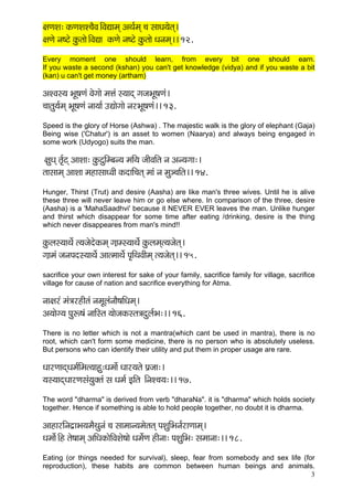 3 
#çCçMç: kçÀCçMçM®çÌJç~ÆJçÐççcçd DçLç&cçd ®ç mççOç³çílçd~ 
#çCçí vç<ìí kçáÀlççí~ÆJçÐçç kçÀCçí vç<ìí kçáÀlççí Oçvçcçd~~ 12. 
Every moment one should learn, from every bit one should earn. If you waste a second (kshan) you can't get knowledge (vidya) and if you waste a bit (kan) u can't get money (artham) 
DçMJçm³ç YçÓ<çCçb Jçíiççí cçÊçb m³ççod içpçYçÓ<çCçb~ 
®ççlçá³ç&cçd YçÓ<çCçb vçç³çç& GÐççíiççí vçjYçÓ<çCçb~~ 13. 
Speed is the glory of Horse (Ashwa) . The majestic walk is the glory of elephant (Gaja) Being wise ('Chatur') is an asset to women (Naarya) and always being engaged in some work (Udyogo) suits the man. 
#çáOçd lç&=ìd DççMçç: kçáÀìáçÆcyçv³ç cççÆ³ç pççÇJççÆlç vç Dçv³çiçç:~ 
lççmççcçd DççMçç cçnçmççOJççÇ kçÀoççÆ®çlçd cççb vç cçá_®ççÆlç~~ 14. 
Hunger, Thirst (Trut) and desire (Aasha) are like man's three wives. Until he is alive these three will never leave him or go else where. In comparison of the three, desire (Aasha) is a 'MahaSaadhvi' because it NEVER EVER leaves the man. Unlike hunger and thirst which disappear for some time after eating /drinking, desire is the thing which never disappeares from man's mind!! 
kçáÀuçm³ççLçí& l³çpçíoíkçÀcçd i]ççcm³ççLçí& kçáÀuçcçdl³çpçílçd~ 
i]ççcçb pçvçHçom³ççLçí& DççlcççLçí& Hç=çÆLçJççÇcçd l³çpçílçd~~ 15. 
sacrifice your own interest for sake of your family, sacrifice family for village, sacrifice village for cause of nation and sacrifice everything for Atma. 
vçç#çjb cçb$çjnçÇlçb vçcçÓuçbvççÌ<ççÆOçcçd~ 
Dç³ççíi³ç Hçáª<çb vçççÆmlç ³ççípçkçÀmlç$çoáuç&Yç:~~ 16. 
There is no letter which is not a mantra(which cant be used in mantra), there is no root, which can't form some medicine, there is no person who is absolutely useless. But persons who can identify their utility and put them in proper usage are rare. 
OççjCççodOçcç&çÆcçl³ççná:Oçcççx Oççj³çlçí Hç´pçç:~ 
³çm³ççodOççjCçmçb³çákçwlçb mç Oçcç& FçÆlç ~ÆvçM®ç³ç:~~ 17. 
The word "dharma" is derived from verb "dharaNa". it is "dharma" which holds society together. Hence if something is able to hold people together, no doubt it is dharma. 
DççnçjçÆvço´çYç³çcçÌLçávçb ®ç mççcççv³çcçílçlçd HçMçáçÆYçvç&jçCççcçd~ 
Oçcççí&~Æn lçí<ççcçd DççÆOçkçÀçíçÆJçMçí<ççí Oçcçí&Cç nçÇvçç: HçMçáçÆYç: mçcççvçç:~~ 18. 
Eating (or things needed for survival), sleep, fear from somebody and sex life (for reproduction), these habits are common between human beings and animals.  