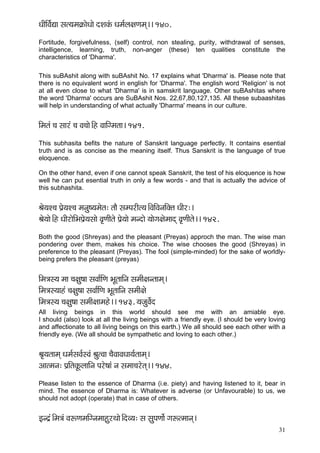 31 
OççÇçÆJç&Ðçç mçl³çcç¬çÀçíOççí oMçkçbÀ Oçcç&uç#çCçcçd~~ 140. 
Fortitude, forgivefulness, (self) control, non stealing, purity, withdrawal of senses, intelligence, learning, truth, non-anger (these) ten qualities constitute the characteristics of 'Dharma'. 
This suBAshit along with suBAshit No. 17 explains what 'Dharma' is. Please note that there is no equivalent word in english for 'Dharma'. The english word 'Religion' is not at all even close to what 'Dharma' is in samskrit language. Other suBAshitas where the word 'Dharma' occurs are SuBAshit Nos. 22,67,80,127,135. All these subaashitas will help in understanding of what actually 'Dharma' means in our culture. 
çÆcçlçb ®ç mççjb ®ç Jç®ççí~Æn JçççÆicçlçç~ 141. 
This subhasita befits the nature of Sanskrit language perfectly. It contains esential truth and is as concise as the meaning itself. Thus Sanskrit is the language of true eloquence. 
On the other hand, even if one cannot speak Sanskrit, the test of his eloquence is how well he can put esential truth in only a few words - and that is actually the advice of this subhashita. 
Þçí³çM®ç Hç´í³çM®ç cçvçá<³çcçílç: lççÌ mçcHçjçÇl³ç~ÆJççÆJçvççÆkçwlç OççÇj:~ 
Þçí³ççí~Æn OççÇjçíçÆYçHç´í³çmççí Jç=CççÇlçí Hç´í³ççí cçvoçí ³ççíiç#çícççod Jç=CççÇlçí~~ 142. 
Both the good (Shreyas) and the pleasant (Preyas) approch the man. The wise man pondering over them, makes his choice. The wise chooses the good (Shreyas) in preference to the pleasant (Preyas). The fool (simple-minded) for the sake of worldly- being prefers the pleasant (preyas) 
çÆcç$çm³ç cçç ®ç#çá<çç mçJçç&çÆCç YçÓlçççÆvç mçcççÇ#çvlççcçd~ 
çÆcç$çm³ççnb ®ç#çá<çç mçJçç&çÆCç YçÓlçççÆvç mçcççÇ#çí 
çÆcç$çm³ç ®ç#çá<çç mçcççÇ#ççcçní~~ 143. ³çpçáJç&ío 
All living beings in this world should see me with an amiable eye. I should (also) look at all the living beings with a friendly eye. (I should be very loving and affectionate to all living beings on this earth.) We all should see each other with a friendly eye. (We all should be sympathetic and loving to each other.) 
Þç=³çlççcçd Oçcç&mçJç&mJçb ÞçálJçç ®çÌJççJçOçç³ç&lççcçd~ 
Dççlcçvç: Hç´çÆlçkçÓÀuçççÆvç Hçjí<ççb vç mçcçç®çjílçd~~ 144. 
Please listen to the essence of Dharma (i.e. piety) and having listened to it, bear in mind. The essence of Dharma is: Whatever is adverse (or Unfavourable) to us, we should not adopt (operate) that in case of others. 
Fvo´b~Æcç$çb JçªCçcççÆivçcççnájLççí~ÆoJ³ç: mç mçáHçCçç&í içªlcççvçd~  