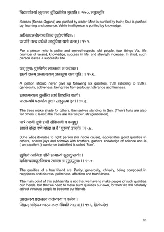 33 
çÆJçÐççlçHççíY³ççb YçÓlççlcçç yçáçÆOo%çç&vçívç MçáO³ççÆlç~~ 150. cçvçámcç=çÆlç 
Senses (Sense-Organs) are purified by water; Mind is purified by truth; Soul is purified by learning and penance; While intelligence is purified by knowledge. 
DççÆYçJççovçMççÇuçm³ç~Ævçl³çb Jç=àçíHçmçíçÆJçvç:~ 
®çlJçççÆj lçm³ç JçOç&vlçí Dçç³çáçÆJç&Ðçç ³çMççí yçuçcçd~~ 151. 
For a person who is polite and serves/respects old people, four things Viz, life (number of years), knowledge, success in life and strength increase. In short, such person leaves a successful life. 
<ç[d içáCçç: Hçá©<çíCçín l³çkçwlçJ³çç vç kçÀoç®çvç~ 
mçl³çb oçvçcçd Dçvççuçm³çcçd DçvçmçÓ³çç #çcçç Oç=çÆlç:~~ 152. 
A person should never give up following six qualities. truth (sticking to truth), generosity, activeness, being free from jealousy, tolerance and firmness. 
sç³ççcçv³çm³ç kçáÀJç&çÆvlç mJç³çb~Ælç<"çÆvlç ®ççlçHçí~ 
HçÀuççv³ççÆHç HçjçLçç&³ç Jç=#çç: mçlHçáª<çç FJç~~ 153. 
The trees make shade for others, themselves standing in Sun. (Their) fruits are also for others. (Hence) the trees are like 'satpurush' (gentlemen). 
Hçç$çí l³ççiççÇ içáCçí jçiççÇ mçbçÆJçYççiççÇ ®ç yçvOçá<çá~ 
Mççm$çí yççí×ç jCçí ³ççí×ç mç JçÌ `Hçáª<ç' G®³çlçí~~ 154. 
(One who) donates to right person (for noble cause), appreciates good qualities in others, shares joys and sorrows with brothers, gathers knowledge of science and is ( an excellent ) warrior on battlefield is called ‘Man’. 
MçáçÆ®çlJçb l³çççÆiçlçç MççÌ³ç&b mççcççv³çb mçáKçoá:Kç³ççí:~ 
oççÆ#çC³ç_®ççvçájçÆkçwlçM®ç mçl³çlçç ®ç mçá¿odiçáCçç:~~ 155. 
The qualities of a true friend are: Purity, generosity, chivalry, being composed in happiness and distress, politeness, affection and truthfulness. 
The main point of this subhashita is not that we have to make people of such qualities our friends, but that we need to make such qualities our own, for then we will naturally attract virtuous people to become our friends 
Dççoçvçm³ç Hç´oçvçm³ç kçÀlç&J³çm³ç ®ç kçÀcç&Cç:~ 
çÆ#çHç´cçd DççÆkçÀ´³çcççCçm³ç kçÀçuç:~ÆHçyççÆlç lçêmçcçd~~ 156. çÆnlççíHçoíMç 
 