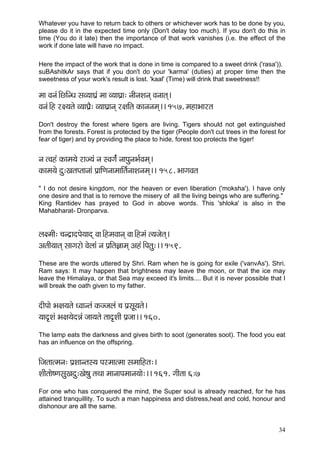 34 
Whatever you have to return back to others or whichever work has to be done by you, please do it in the expected time only (Don't delay too much). If you don't do this in time (You do it late) then the importance of that work vanishes (i.e. the effect of the work if done late will have no impact. 
Here the impact of the work that is done in time is compared to a sweet drink ('rasa')). 
suBAshitkAr says that if you don't do your 'karma' (duties) at proper time then the sweetness of your work's result is lost. 'kaal' (Time) will drink that sweetness!! 
cçç Jçvçb~ÆsçÆvOç mçJ³ççIç´b cçç J³ççIç´ç: vççÇvçMçvçd Jçvççlçd~ 
Jçvçb~Æn j#³çlçí J³ççIç´Ì: J³ççIç´çvçd j#ççÆlç kçÀçvçvçcçd~~ 157. cçnçYççjlç 
Don't destroy the forest where tigers are living. Tigers should not get extinguished from the forests. Forest is protected by the tiger (People don't cut trees in the forest for fear of tiger) and by providing the place to hide, forest too protects the tiger! 
vç lJçnb kçÀçcç³çí jçp³çb vç mJçiç&b vççHçávçYç&Jçcçd~ 
kçÀçcç³çí oá:KçlçHlççvççb Hç´ççÆCçvççcçççÆlç&vççMçvçcçd~~ 158. YççiçJçlç 
" I do not desire kingdom, nor the heaven or even liberation ('moksha'). I have only one desire and that is to remove the misery of all the living beings who are suffering." 
King Rantidev has prayed to God in above words. This 'shloka' is also in the Mahabharat- Dronparva. 
uç#cççÇ: ®çvo´çoHçí³ççod Jçç~ÆncçJççvçd Jçç~Æncçb l³çpçílçd~ 
DçlççÇ³ççlçd mççiçjçí Jçíuççb vç Hç´çÆlç%ççcçd Dçnb~ÆHçlçá:~~ 159. 
These are the words uttered by Shri. Ram when he is going for exile ('vanvAs'). Shri. Ram says: It may happen that brightness may leave the moon, or that the ice may leave the Himalaya, or that Sea may exceed it's limits.... But it is never possible that I will break the oath given to my father. 
oçÇHççí Yç#ç³çlçí OJççvlçb kçÀppçuçb ®ç Hç´mçÓ³çlçí~ 
³çço=Mçb Yç#ç³çíoVçb pçç³çlçí lçço=MççÇ Hç´pçç~~ 160. 
The lamp eats the darkness and gives birth to soot (generates soot). The food you eat has an influence on the offspring. 
çÆpçlççlcçvç: Hç´Mççvlçm³ç Hçjcççlcçç mçcçççÆnlç:~ 
MççÇlççí<CçmçáKçoá:Kçí<çá lçLçç cççvççHçcççvç³ççí:~~ 161. iççÇlçç 6:7 
For one who has conquered the mind, the Super soul is already reached, for he has attained tranquillity. To such a man happiness and distress,heat and cold, honour and dishonour are all the same. 
 