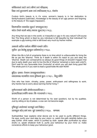 35 
kçÀçíçÆkçÀuççvççb mJçjçí ªHçb m$ççÇCççb ªHçb HççÆlçJç´lçcçd 
çÆJçÐçç ªHçb kçáÀªHççCççb #çcçç ªHçb lçHççÆmJçvççcçd 162. Hçb®çlçb$ç 
Cuckoo bird’s beauty is in it’s voice, woman’s beauty is in her dedication to family/husband ('pativrata'). Knowledge is the beauty of an ugly person and forgiving is the beauty of the sages ('tapaswis'). 
çÆkçÀcçH³ççÆmlç mJçYççJçívç mçávojb JççH³çmçávojcçd~ 
³çoíJç jçí®çlçí ³çmcçÌ YçJçílçd lçÊçm³ç mçávojcçd~~ 163. 
Any thing that we see in this world, is it beautiful or ugly in it's very nature? (Of-course No) The thing which is liked by any individual is felt beautiful by that individual! For example a ugly looking child is still loved very much by his/her mother. 
DçkçÀçuççí vçççÆmlç Oçcç&m³ç pççÇçÆJçlçí ®ç_®çuçí mççÆlç~ 
iç=nçÇlç: FJç kçíÀMçí<çá cç=l³çávçç Oçcç&cçç®çjílçd~~ 164. 
When this life is full of uncertainty there is no time which is unfavourable for living the life as per the 'dharma'. Think as if death is within it's reach to you and obey the 'dharma'. Death can comeanytime so always do good things (It shouldn’t happen that due to early death your wish to live the life of 'dharma' remained a mere wish only!!!). Don't wait for any favourable time ('muhurta') at which you will start living good life! The whole point is if you want to lead a good/noble life start NOW! 
yçáçÆodOç: Hç´YççJç: lçípçM®ç mçlJçcçálLççvçcçíJç®ç~ 
J³çJçmçç³ç½ç ³çm³çççÆmlç lçm³ç Jç=çÆÊçYç³çb kçáÀlç:~~ 165. ~ÆJçoájvççÇçÆlç 
One who has brain, chivalry, poise, power, enthusiasm and willingness to work; why he/she has to worry about earning his/her living ? 
içáCçÌ©llçcçlççb ³çççÆlç vççí®®çÌjçmçvçmçbçÆmLçlç:~ 
Hç´çmççoçÆMçKçjmLççíçÆHç kçÀçkçÀ:~ÆkçbÀ iç©[ç³çlçí~~ 166. 
Worth of a person is not determined by his seat (position), but by his qualities. Just by sitting on tip of palace, a cow can not become eagle. 
o=çÆ<ìHçÓlçb v³çmçílHççob Jçm$çHçÓlçb pçuçb~ÆHçyçílçd~ 
mçl³çHçÓlçç Jçoílçd Jçç®çb cçvç: HçÓlçb mçcçç®çjílçd~~ 167. ®ççCçkçw³ç 
Subhashitkar hear explains what device are to be used to purify different things. He says, purify your next step by your vision i.e. watch the path carefully before you step further. drink water, which is purified by cloth. speak after purification by satya (truth) i.e. speak whatever truth is. purify your behaviour by your mind i.e. make conscience efforts to keep your behaviour good. 
 