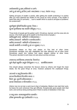 38 
DçLçç&vççcççpç&vçí oá:Kçcçd DççÆpç&lççvççb ®ç j#çCçí~ 
Dçç³çí oá:Kçb J³ç³çí oá:Kçb~ÆOçiçd DçLçç&: kçÀ<ìmçbÞç³çç:~~ 179. Hçb®çlçb$ç 1163 
Getting all types of wealth is painful, after getting the wealth protecting it is painful, after you have obtained the wealth it's the cause for many sorrows, if the wealth is spent then also it's sorrowful..... such a wealth which is cause to all types of problems be condemned!! 
mçáJçCç&Hçá<Hççb Hç=çÆLçJççÇb~Æ®çvJççÆvlç Hçáª<çç: çÆm$ç³ç:~ 
MçÓjÞ®ç kç=ÀlççÆJçÐçç½ç ³ç½ç pççvçççÆlç mçíçÆJçlçácçd~~ 180. 
Three kinds of people get the golden earth; Chivalrous, learned, and the ones who do service. (The Earth gives all its wealth to the three kinds of people.) 
kçwJççÆ®çodYçÓcççÌ Mç³³çç kçwJççÆ®çoçÆHç ®ç Hç³ç&*dkçÀMç³çvç:~ 
kçwJççÆ®çlçd MççkçÀçnçjçÇ kçwJççÆ®çoçÆHç ®ç Mççu³ççíovçªçÆ®ç:~ 
kçwJççÆ®çlçd kçÀvLççOççjçÇ kçwJççÆ®çoçÆHç ®ç~ÆoJ³ççcyçjOçj:~ 
cçvçmJççÇ kçÀç³çç&LççÇ& vç içCç³ççÆlç oá:Kçb vç ®ç mçáKçcçd~~ 181. 
Sometimes sleeps on floor and sleeps on fine bed at other times. Sometimes manages only with vegetables and eats delicious rice at other times. Sometimes wears torn clothes and wears elegant clothes at other times. The person devoted to work does not care about sorrows and joys. 
GHçkçÀçjçvçd mcçjíçÆVçl³çcçd DçHçkçÀçjçb½ç ~ÆJçmcçjílçd~ 
MçáYçí MçÌIç´d³çb Hç´kçáÀJççÇ&lç DçMçáYçí oçÇIç&mçÓ$çlçç~~ 182. JççucççÇçÆkçÀjçcçç³çCç 
One should always remember the favours (done by others) and forget the mean deeds. Do the good things at once, however postpone the unpleasant things. 
DççjY³çlçí vç Kçuçá~ÆJçIvçYç³çívç vççÇ®çÌ:~ 
Hç´çjY³ç~ÆJçIvççÆJçnlçç~ÆJçjcççÆvlç cçO³çç:~~ 
çÆJçIvçÌ: Hçávç: HçávçjçÆHç Hç´çÆlçnv³çcççvçç:~ 
Hç´çjyOçb ®ççíÊçcçpçvçç vç HççÆjl³çpççÆvlç~~ 183. 
Inferior men do not star a work due to fear of obstacles. Medium men start their work, but leave the work whenever they get difficulty. Exceptionally good people start their work, and continue doing working even if there is series of obstacles in their way. 
vç pççlçá kçÀçcç: kçÀçcççvççcçáHçYççíiçívç Mççc³ççÆlç~ 
nçÆJç<çç kç=À<Ccçlcç&íJç YçÓ³ç SJçççÆYçJçOç&lçí~~ 184. 
 